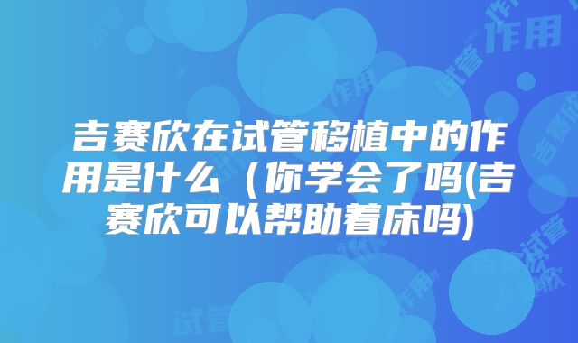 吉赛欣在试管移植中的作用是什么（你学会了吗(吉赛欣可以帮助着床吗)