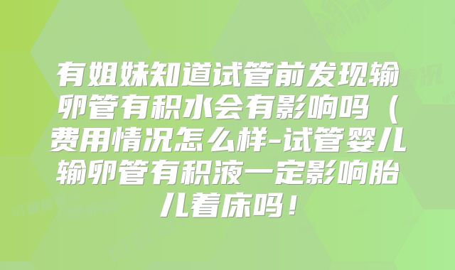 有姐妹知道试管前发现输卵管有积水会有影响吗（费用情况怎么样-试管婴儿输卵管有积液一定影响胎儿着床吗！
