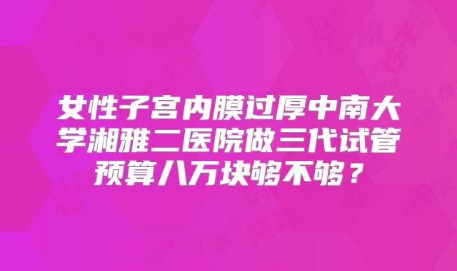 女性子宫内膜过厚中南大学湘雅二医院做三代试管预算八万块够不够？