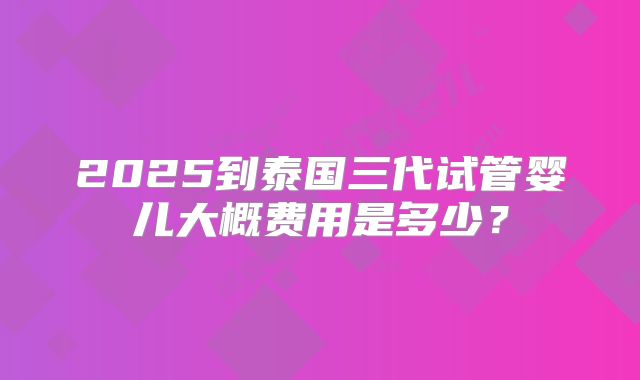 2025到泰国三代试管婴儿大概费用是多少?