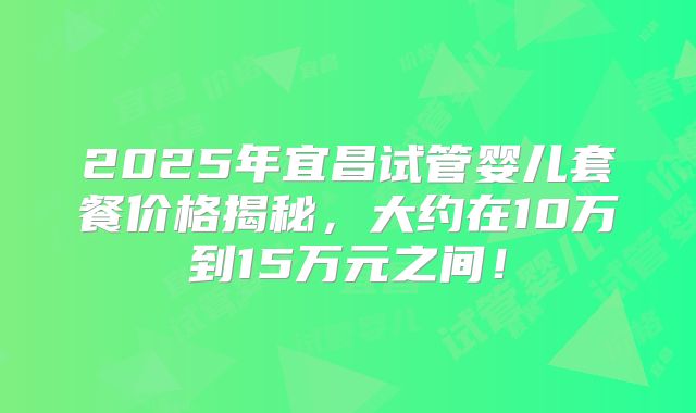 2025年宜昌试管婴儿套餐价格揭秘，大约在10万到15万元之间！