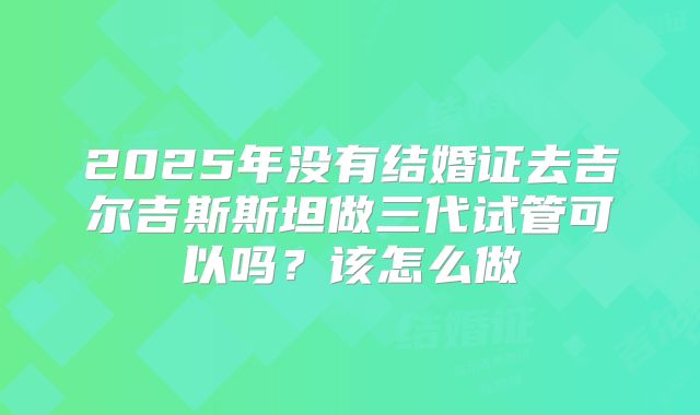 2025年没有结婚证去吉尔吉斯斯坦做三代试管可以吗？该怎么做