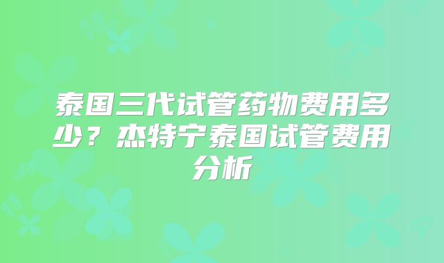 泰国三代试管药物费用多少？杰特宁泰国试管费用分析