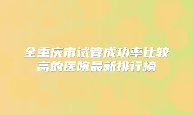全重庆市试管成功率比较高的医院最新排行榜