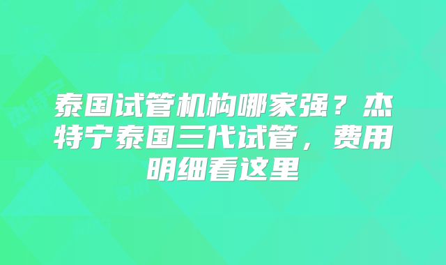 泰国试管机构哪家强？杰特宁泰国三代试管，费用明细看这里