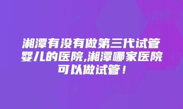 湘潭有没有做第三代试管婴儿的医院,湘潭哪家医院可以做试管！