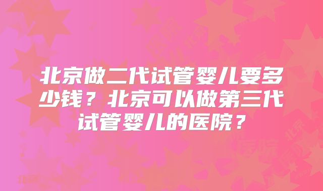北京做二代试管婴儿要多少钱？北京可以做第三代试管婴儿的医院？