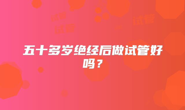 五十多岁绝经后做试管好吗？