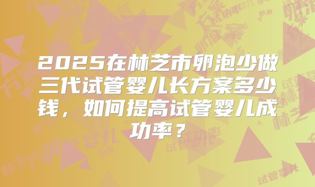 2025在林芝市卵泡少做三代试管婴儿长方案多少钱，如何提高试管婴儿成功率？