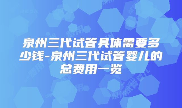 泉州三代试管具体需要多少钱-泉州三代试管婴儿的总费用一览