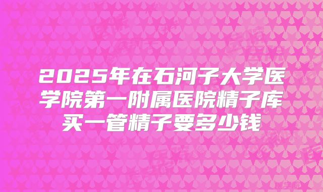 2025年在石河子大学医学院第一附属医院精子库买一管精子要多少钱
