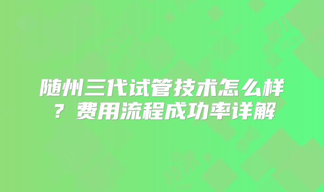 随州三代试管技术怎么样？费用流程成功率详解