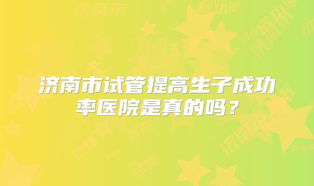 济南市试管提高生子成功率医院是真的吗?