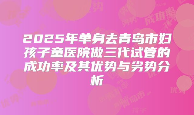 2025年单身去青岛市妇孩子童医院做三代试管的成功率及其优势与劣势分析