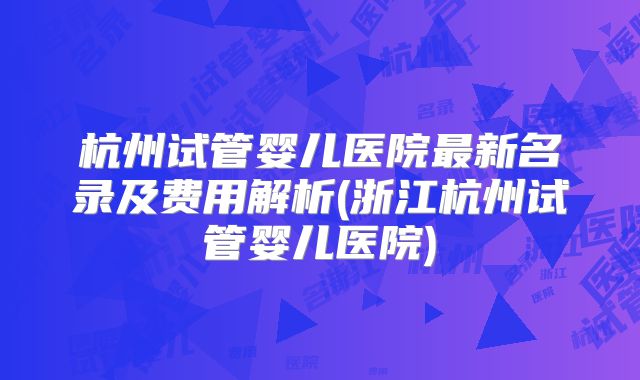 杭州试管婴儿医院最新名录及费用解析(浙江杭州试管婴儿医院)