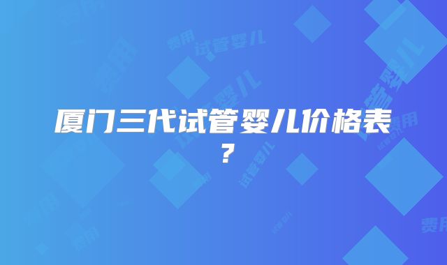 厦门三代试管婴儿价格表？