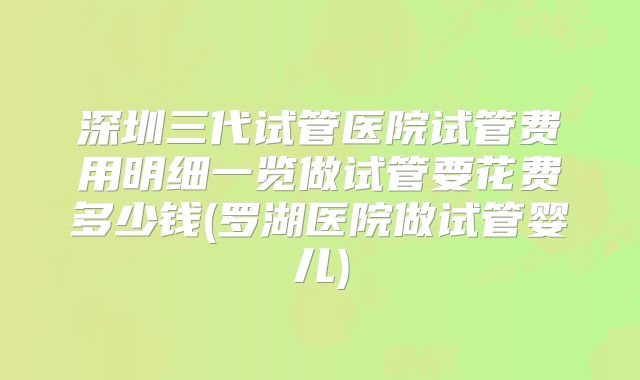 深圳三代试管医院试管费用明细一览做试管要花费多少钱(罗湖医院做试管婴儿)