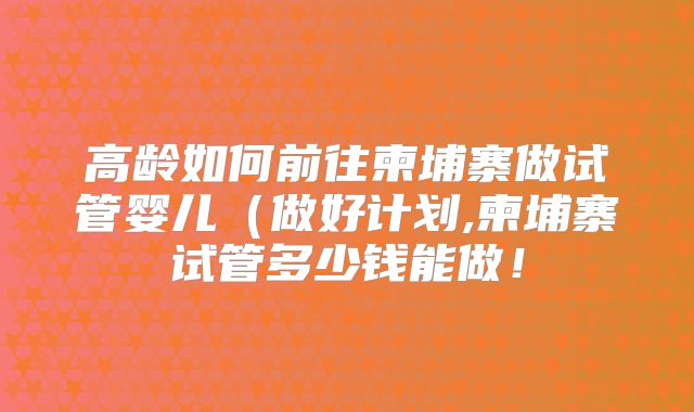高龄如何前往柬埔寨做试管婴儿（做好计划,柬埔寨试管多少钱能做！