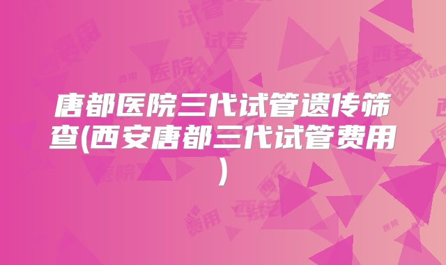 唐都医院三代试管遗传筛查(西安唐都三代试管费用)