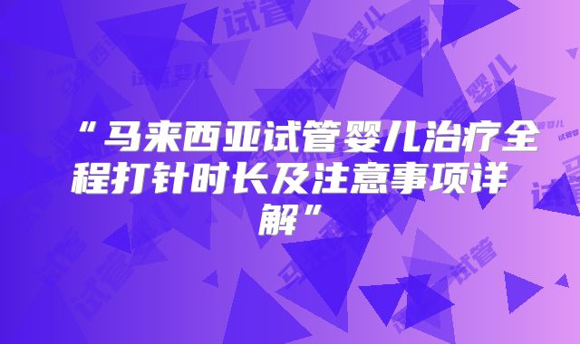 “马来西亚试管婴儿治疗全程打针时长及注意事项详解”