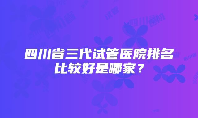 四川省三代试管医院排名比较好是哪家?