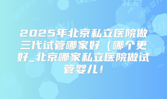 2025年北京私立医院做三代试管哪家好(哪个更好_北京哪家私立医院做试管婴儿!
