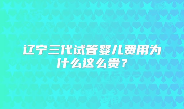 辽宁三代试管婴儿费用为什么这么贵?