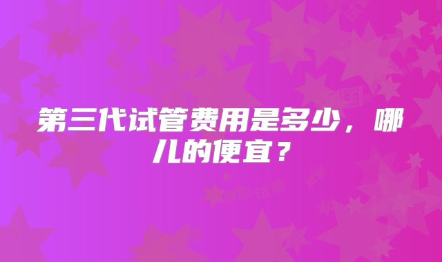 第三代试管费用是多少，哪儿的便宜？