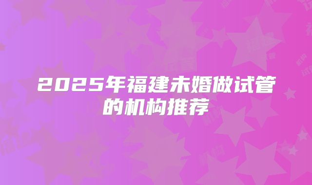 2025年福建未婚做试管的机构推荐