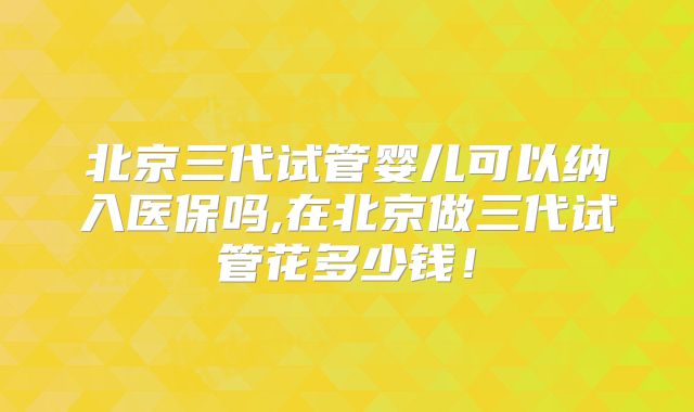 北京三代试管婴儿可以纳入医保吗,在北京做三代试管花多少钱！