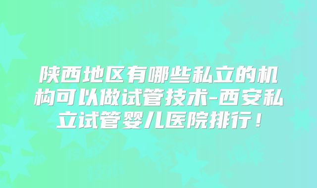 陕西地区有哪些私立的机构可以做试管技术-西安私立试管婴儿医院排行！