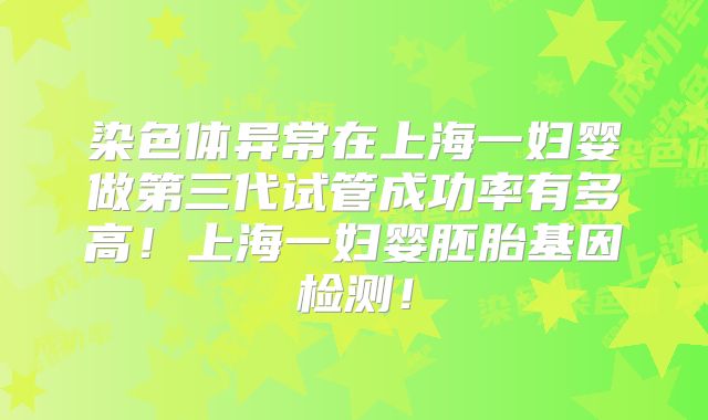 染色体异常在上海一妇婴做第三代试管成功率有多高！上海一妇婴胚胎基因检测！
