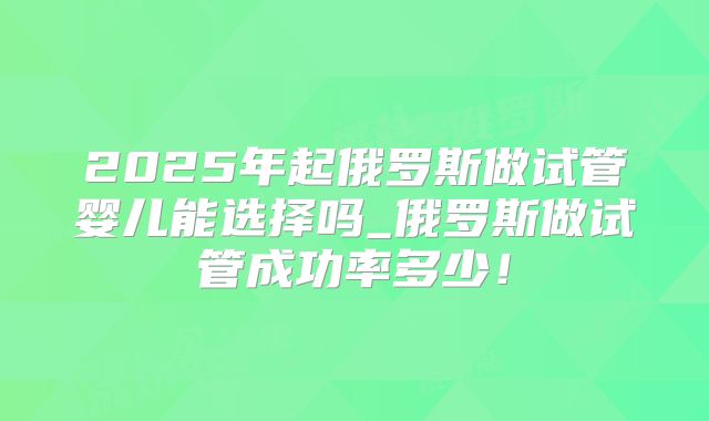 2025年起俄罗斯做试管婴儿能选择吗_俄罗斯做试管成功率多少！
