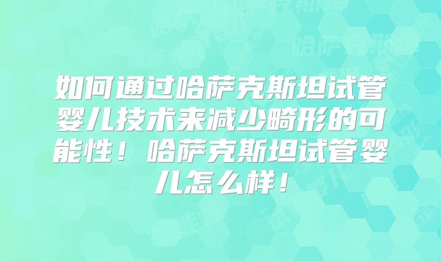 如何通过哈萨克斯坦试管婴儿技术来减少畸形的可能性!哈萨克斯坦试管婴儿怎么样!