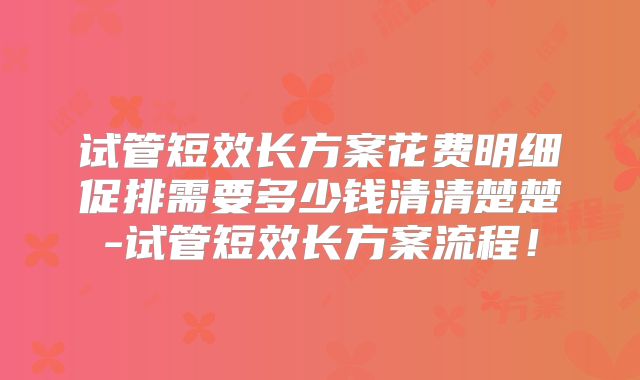 试管短效长方案花费明细促排需要多少钱清清楚楚-试管短效长方案流程!