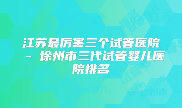 江苏最厉害三个试管医院 - 徐州市三代试管婴儿医院排名
