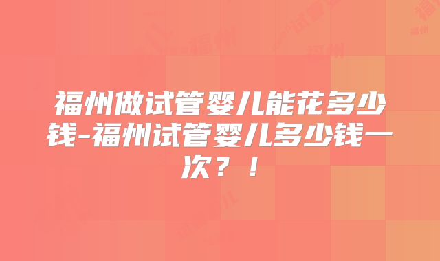 福州做试管婴儿能花多少钱-福州试管婴儿多少钱一次？！