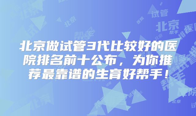 北京做试管3代比较好的医院排名前十公布，为你推荐最靠谱的生育好帮手！