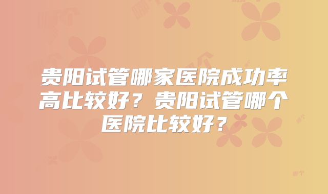 贵阳试管哪家医院成功率高比较好?贵阳试管哪个医院比较好?