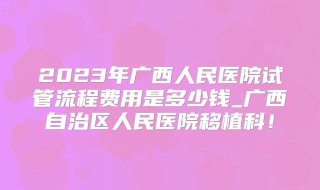 2023年广西人民医院试管流程费用是多少钱_广西自治区人民医院移植科！