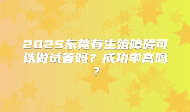 2025东莞有生殖障碍可以做试管吗?成功率高吗?
