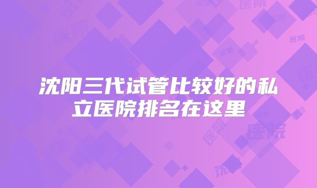 沈阳三代试管比较好的私立医院排名在这里