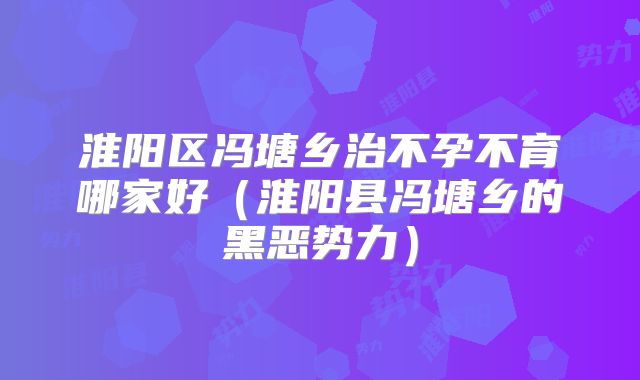 淮阳区冯塘乡治不孕不育哪家好(淮阳县冯塘乡的黑恶势力)
