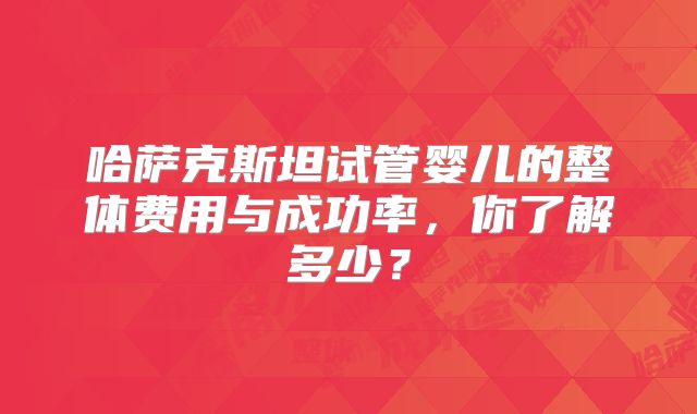 哈萨克斯坦试管婴儿的整体费用与成功率，你了解多少？