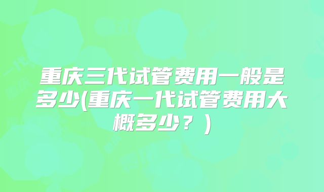 重庆三代试管费用一般是多少(重庆一代试管费用大概多少？)