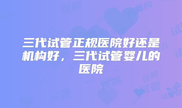 三代试管正规医院好还是机构好，三代试管婴儿的医院