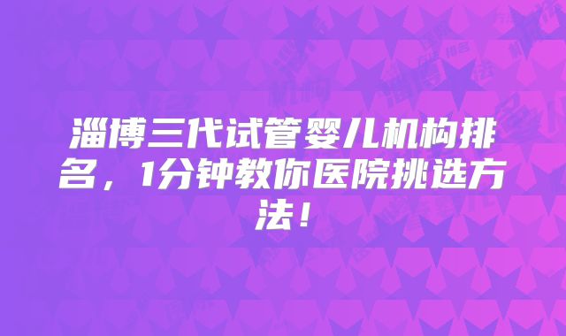淄博三代试管婴儿机构排名，1分钟教你医院挑选方法！