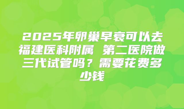 2025年卵巢早衰可以去福建医科附属 第二医院做三代试管吗?需要花费多少钱