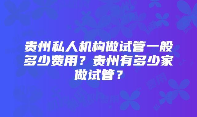 贵州私人机构做试管一般多少费用?贵州有多少家做试管?