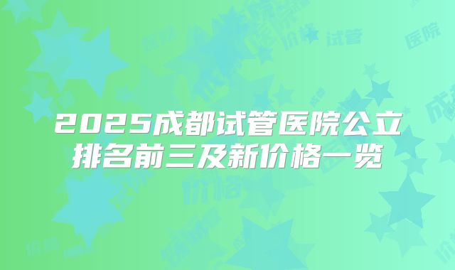 2025成都试管医院公立排名前三及新价格一览